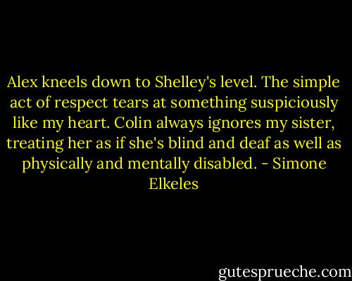 Alex kneels down to Shelley's level. The simple act of respect tears at something suspiciously like my heart. Colin always ignores my sister, treating her as if she's blind and deaf as well as physically and mentally disabled. - Simone Elkeles