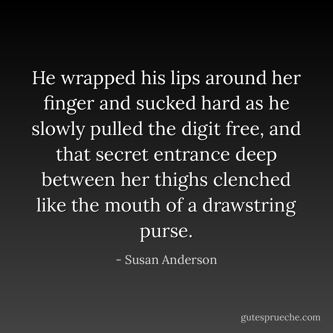 He wrapped his lips around her finger and sucked hard as he slowly pulled the digit free, and that secret entrance deep between her thighs clenched like the mouth of a drawstring purse. - Susan Anderson