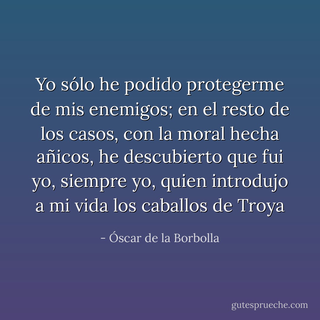 Yo sólo he podido protegerme de mis enemigos; en el resto de los casos, con la moral hecha añicos, he descubierto que fui yo, siempre yo, quien introdujo a mi vida los caballos de Troya - Óscar de la Borbolla