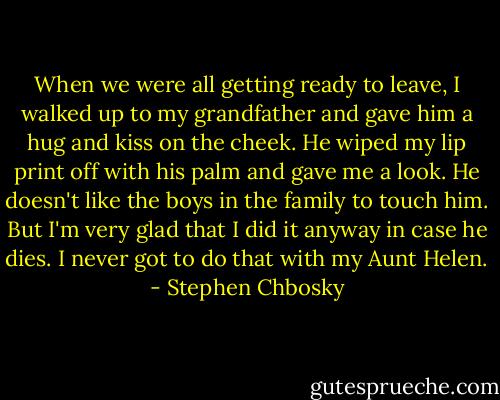 When we were all getting ready to leave, I walked up to my grandfather and gave him a hug and kiss on the cheek. He wiped my lip print off with his palm and gave me a look. He doesn't like the boys in the family to touch him. But I'm very glad that I did it anyway in case he dies. I never got to do that with my Aunt Helen. - Stephen Chbosky