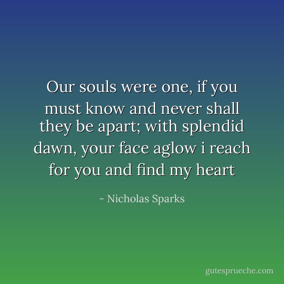Our souls were one, if you must know and never shall they be apart; with splendid dawn, your face aglow i reach for you and find my heart - Nicholas Sparks