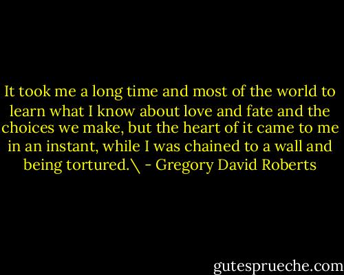 It took me a long time and most of the world to learn what I know about love and fate and the choices we make, but the heart of it came to me in an instant, while I was chained to a wall and being tortured.\ - Gregory David Roberts