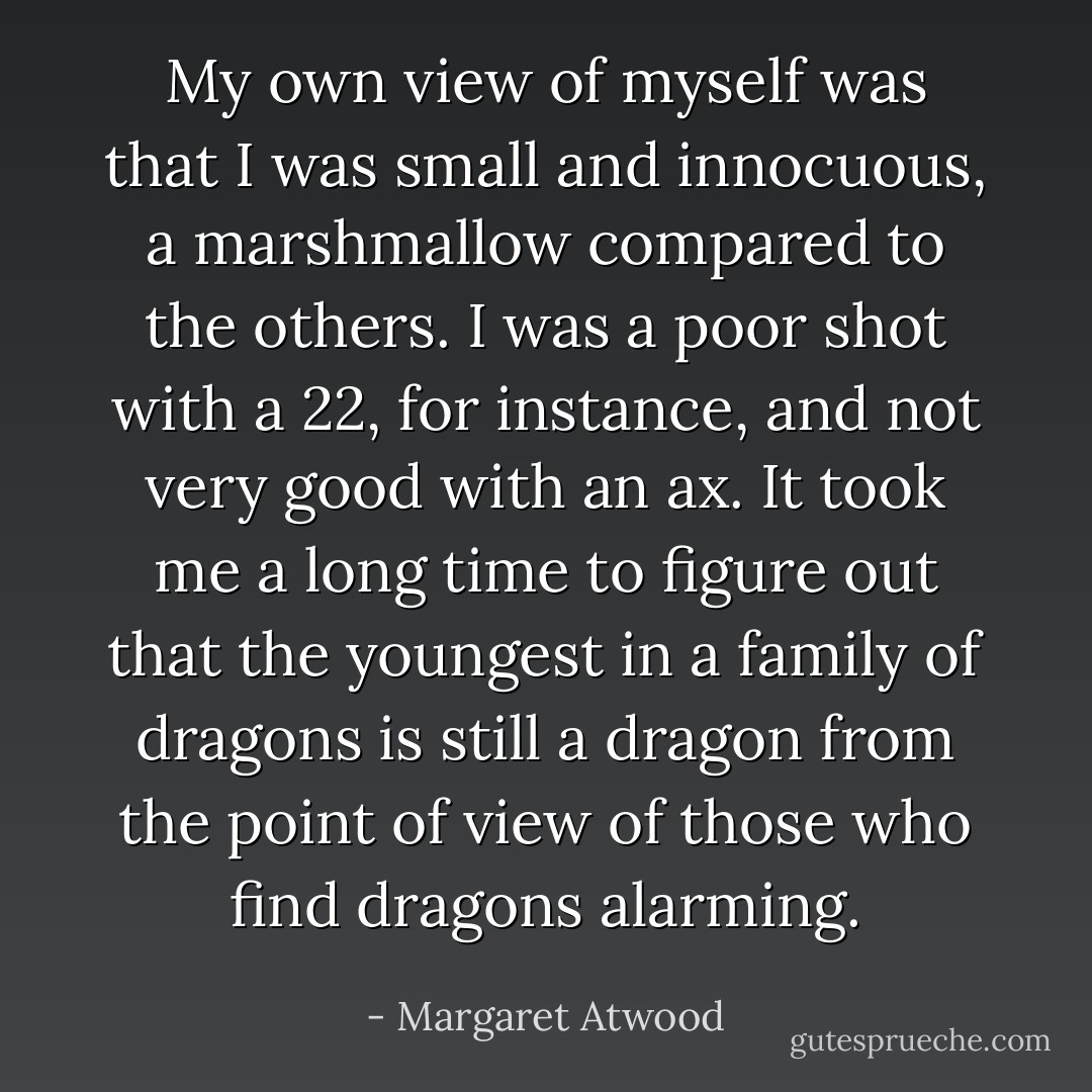 My own view of myself was that I was small and innocuous, a marshmallow compared to the others. I was a poor shot with a 22, for instance, and not very good with an ax. It took me a long time to figure out that the youngest in a family of dragons is still a dragon from the point of view of those who find dragons alarming. - Margaret Atwood