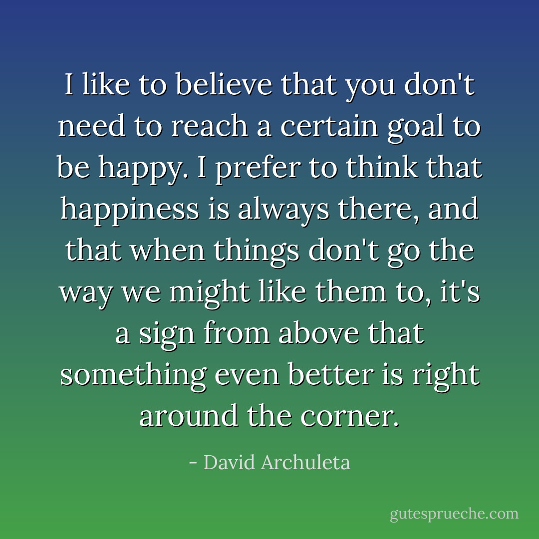 I like to believe that you don't need to reach a certain goal to be happy. I prefer to think that happiness is always there, and that when things don't go the way we might like them to, it's a sign from above that something even better is right around the corner. - David Archuleta
