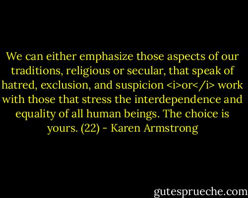 We can either emphasize those aspects of our traditions, religious or secular, that speak of hatred, exclusion, and suspicion <i>or</i> work with those that stress the interdependence and equality of all human beings. The choice is yours. (22) - Karen Armstrong