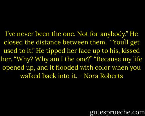 I’ve never been the one. Not for anybody.”<br />He closed the distance between them. <br />“You’ll get used to it.” He tipped her face up to his, kissed her.<br />“Why? Why am I the one?”<br />“Because my life opened up, and it flooded with color when you walked back into it. - Nora Roberts