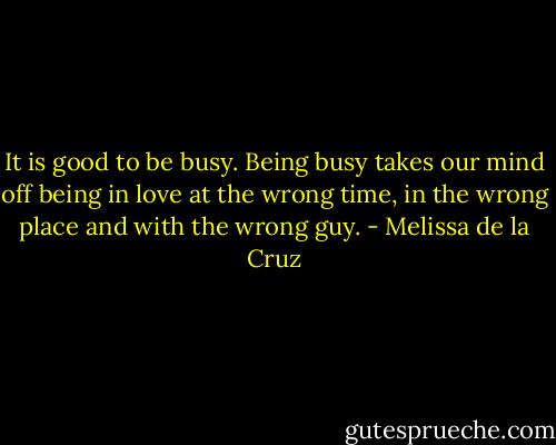 It is good to be busy. Being busy takes our mind off being in love at the wrong time, in the wrong place and with the wrong guy. - Melissa de la Cruz