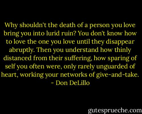 Why shouldn't the death of a person you love bring you into lurid ruin? You don't know how to love the one you love until they disappear abruptly. Then you understand how thinly distanced from their suffering, how sparing of self you often were, only rarely unguarded of heart, working your networks of give-and-take. - Don DeLillo
