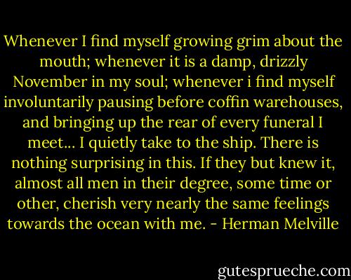 Whenever I find myself growing grim about the mouth; whenever it is a damp, drizzly November in my soul; whenever i find myself involuntarily pausing before coffin warehouses, and bringing up the rear of every funeral I meet... I quietly take to the ship. There is nothing surprising in this. If they but knew it, almost all men in their degree, some time or other, cherish very nearly the same feelings towards the ocean with me. - Herman Melville