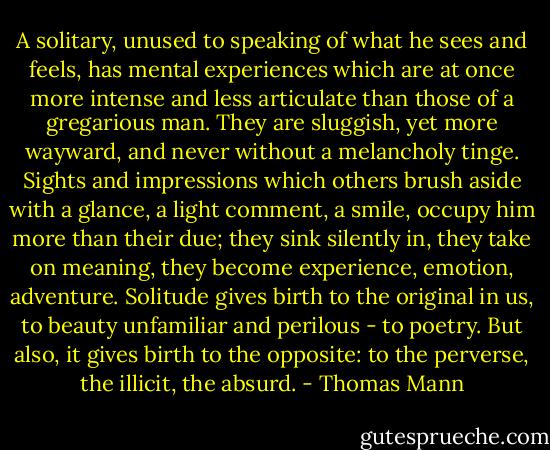 A solitary, unused to speaking of what he sees and feels, has mental experiences which are at once more intense and less articulate than those of a gregarious man. They are sluggish, yet more wayward, and never without a melancholy tinge. Sights and impressions which others brush aside with a glance, a light comment, a smile, occupy him more than their due; they sink silently in, they take on meaning, they become experience, emotion, adventure. Solitude gives birth to the original in us, to beauty unfamiliar and perilous - to poetry. But also, it gives birth to the opposite: to the perverse, the illicit, the absurd. - Thomas Mann