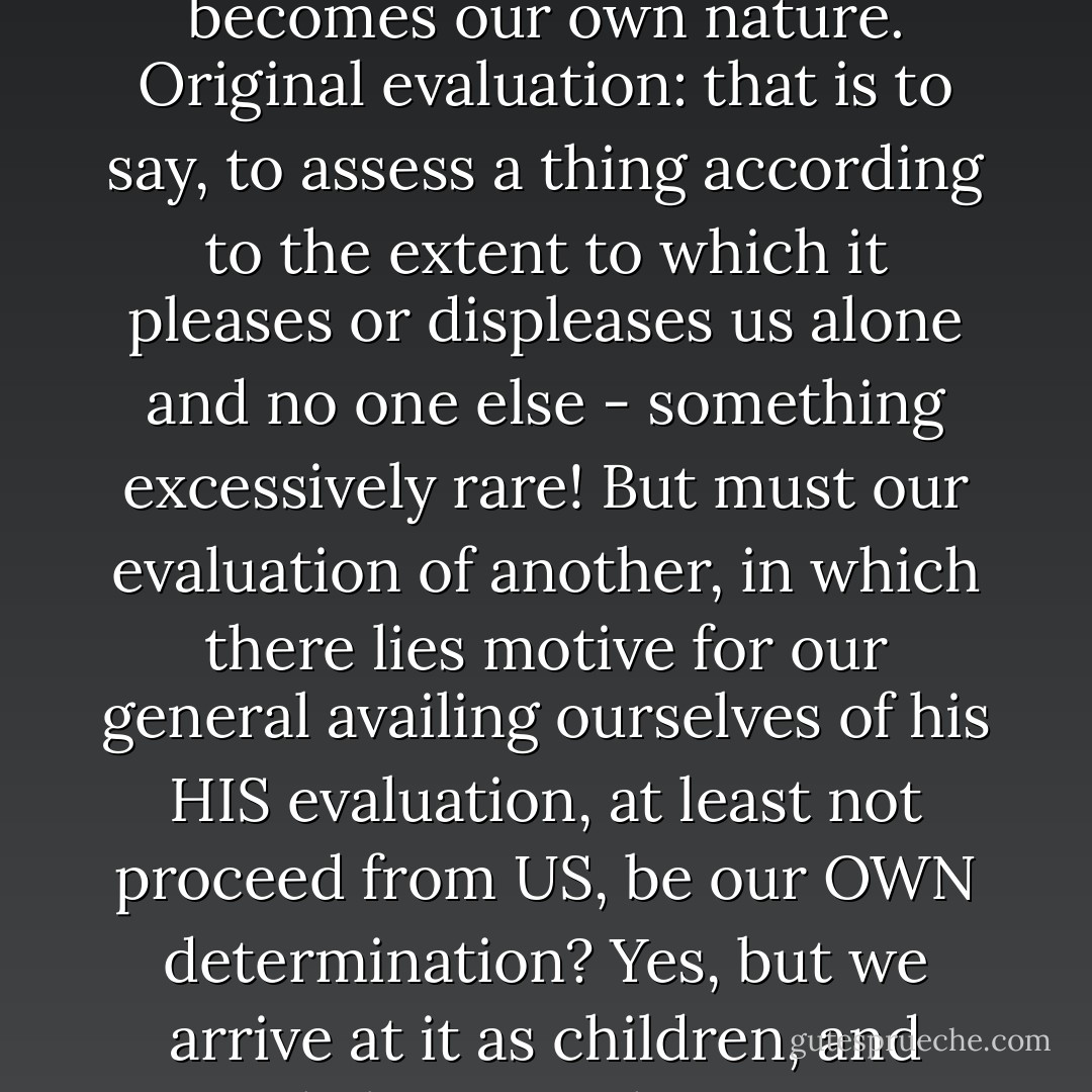 Our evaluations. - All actions may be traced back to evaluations, all evaluations are original or adopted - the latter being by far the most common. Why do we adopt them? From fear - that is to say, we consider it more advisable to pretend they are our own - and accustom ourself to this pretense, so that at length it becomes our own nature. Original evaluation: that is to say, to assess a thing according to the extent to which it pleases or displeases us alone and no one else - something excessively rare! But must our evaluation of another, in which there lies motive for our general availing ourselves of his HIS evaluation, at least not proceed from US, be our OWN determination? Yes, but we arrive at it as children, and rarely learn to change our view; most of us are our whole lives long the fools of the way we acquired in childhood of judging our neighbors (their minds, rank, morality, whether they are exemplary or reprehensible) and of finding it necessary to pay homage to their evaluations. - Friedrich Nietzsche