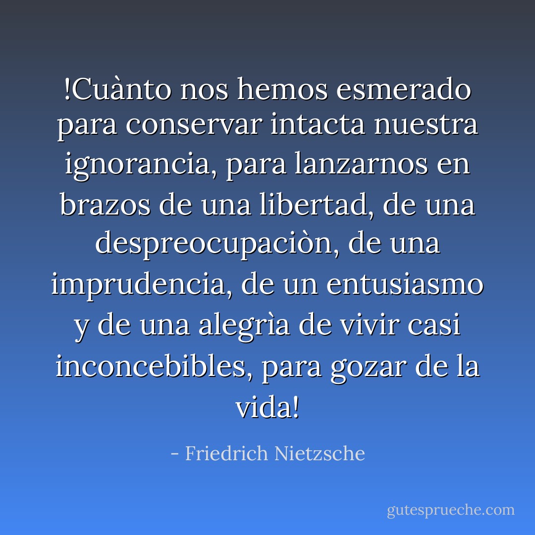 !Cuànto nos hemos esmerado para conservar intacta nuestra ignorancia, para lanzarnos en brazos de una libertad, de una despreocupaciòn, de una imprudencia, de un entusiasmo y de una alegrìa de vivir casi inconcebibles, para gozar de la vida! - Friedrich Nietzsche