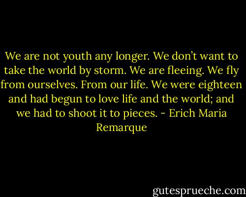We are not youth any longer. We don’t want to take the world by storm. We are fleeing. We fly from ourselves. From our life. We were eighteen and had begun to love life and the world; and we had to shoot it to pieces. - Erich Maria Remarque