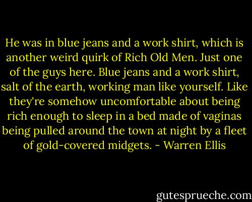 He was in blue jeans and a work shirt, which is another weird quirk of Rich Old Men. Just one of the guys here. Blue jeans and a work shirt, salt of the earth, working man like yourself. Like they're somehow uncomfortable about being rich enough to sleep in a bed made of vaginas being pulled around the town at night by a fleet of gold-covered midgets. - Warren Ellis