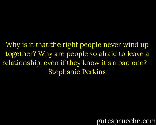 Why is it that the right people never wind up together? Why are people so afraid to leave a relationship, even if they know it's a bad one? - Stephanie Perkins