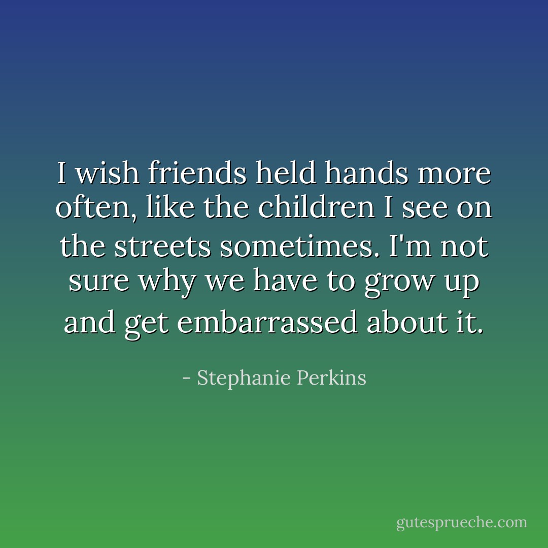 I wish friends held hands more often, like the children I see on the streets sometimes. I'm not sure why we have to grow up and get embarrassed about it. - Stephanie Perkins
