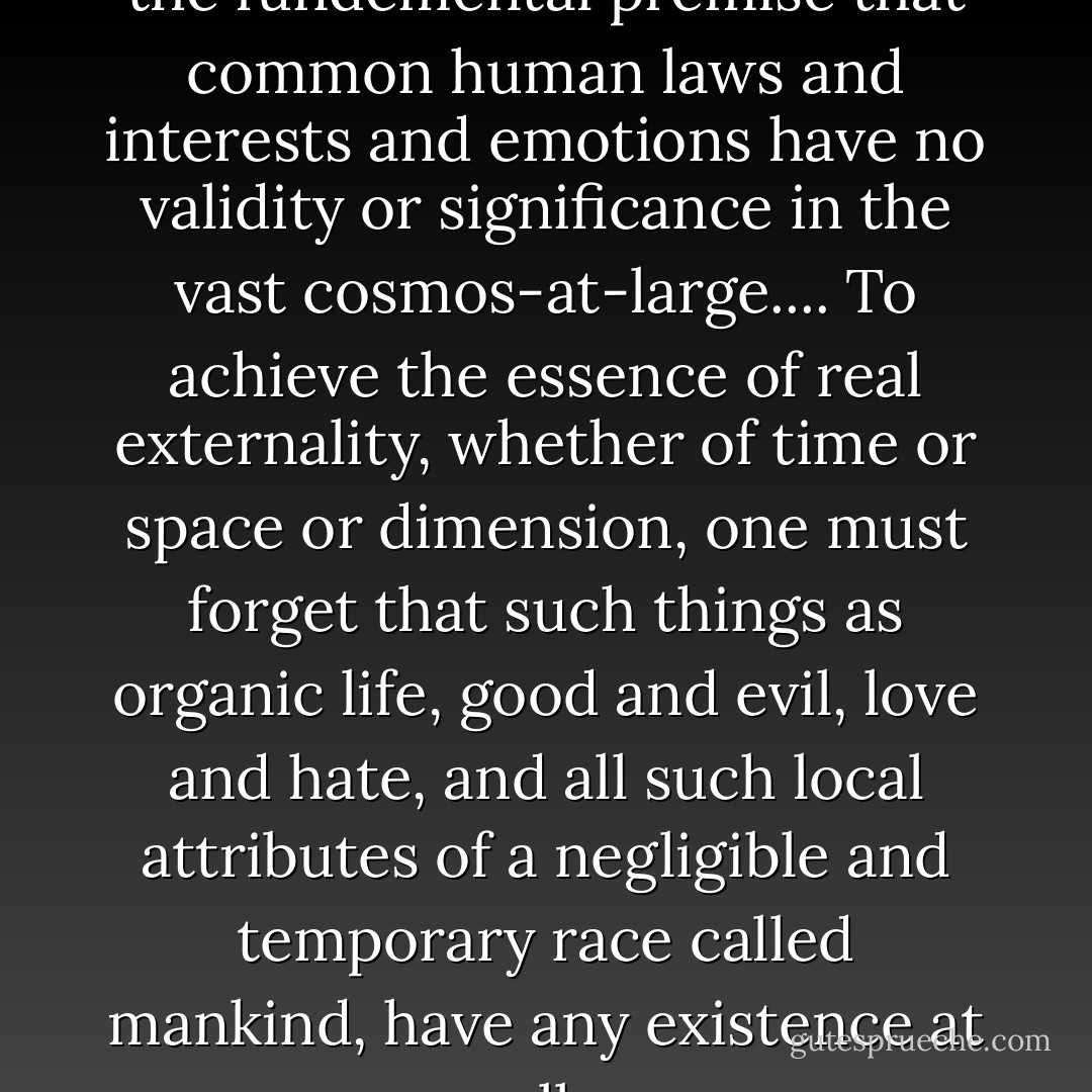 Now all my tales are based on the fundemental premise that common human laws and interests and emotions have no validity or significance in the vast cosmos-at-large.... To achieve the essence of real externality, whether of time or space or dimension, one must forget that such things as organic life, good and evil, love and hate, and all such local attributes of a negligible and temporary race called mankind, have any existence at all. - H.P. Lovecraft