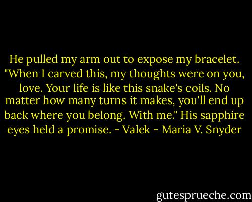 He pulled my arm out to expose my bracelet. "When I carved this, my thoughts were on you, love. Your life is like this snake's coils. No matter how many turns it makes, you'll end up back where you belong. With me." His sapphire eyes held a promise. - Valek - Maria V. Snyder