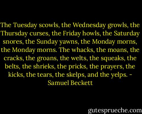 The Tuesday scowls, the Wednesday growls, the Thursday curses, the Friday howls, the Saturday snores, the Sunday yawns, the Monday morns, the Monday morns. The whacks, the moans, the cracks, the groans, the welts, the squeaks, the belts, the shrieks, the pricks, the prayers, the kicks, the tears, the skelps, and the yelps. - Samuel Beckett
