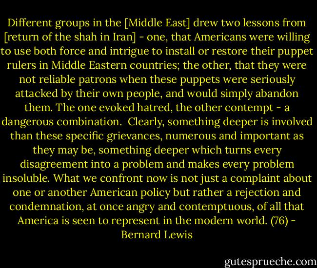 Different groups in the [Middle East] drew two lessons from [return of the shah in Iran] - one, that Americans were willing to use both force and intrigue to install or restore their puppet rulers in Middle Eastern countries; the other, that they were not reliable patrons when these puppets were seriously attacked by their own people, and would simply abandon them. The one evoked hatred, the other contempt - a dangerous combination.<br /><br />Clearly, something deeper is involved than these specific grievances, numerous and important as they may be, something deeper which turns every disagreement into a problem and makes every problem insoluble. What we confront now is not just a complaint about one or another American policy but rather a rejection and condemnation, at once angry and contemptuous, of all that America is seen to represent in the modern world. (76) - Bernard Lewis