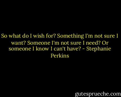 So what do I wish for? Something I'm not sure I want? Someone I'm not sure I need? Or someone I know I can't have? - Stephanie Perkins