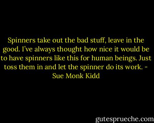 Spinners take out the bad stuff, leave in the good. I’ve always thought how nice it would be to have spinners like this for human beings. Just toss them in and let the spinner do its work. - Sue Monk Kidd