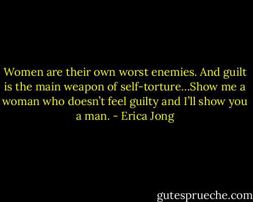 Women are their own worst enemies. And guilt is the main weapon of self-torture…Show me a woman who doesn’t feel guilty and I’ll show you a man. - Erica Jong