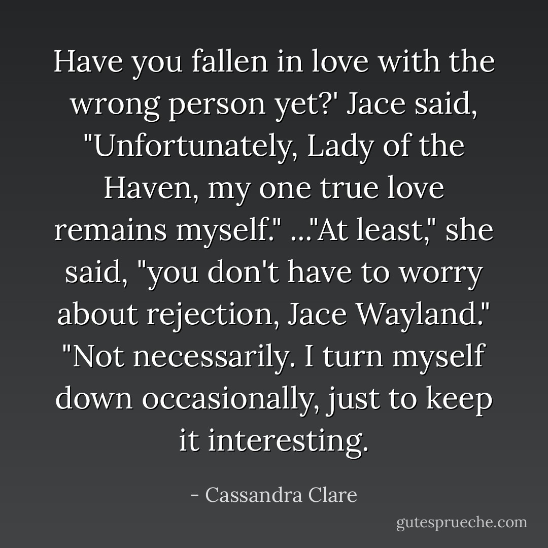 Have you fallen in love with the wrong person yet?'<br />Jace said, "Unfortunately, Lady of the Haven, my one true love remains myself."<br />..."At least," she said, "you don't have to worry about rejection, Jace Wayland."<br />"Not necessarily. I turn myself down occasionally, just to keep it interesting. - Cassandra Clare