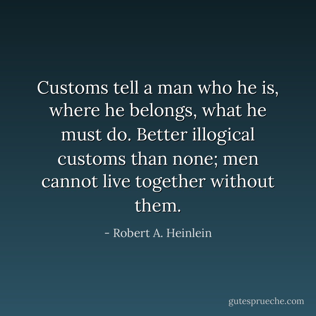 Customs tell a man who he is, where he belongs, what he must do. Better illogical customs than none; men cannot live together without them. - Robert A. Heinlein