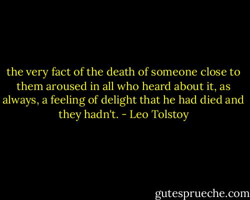 the very fact of the death of someone close to them aroused in all who heard about it, as always, a feeling of delight that he had died and they hadn't. - Leo Tolstoy