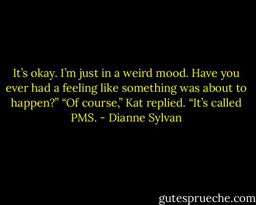 It’s okay. I’m just in a weird mood. Have you ever had a feeling like something was about to happen?”<br />“Of course,” Kat replied. “It’s called PMS. - Dianne Sylvan