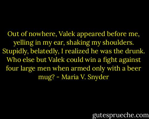 Out of nowhere, Valek appeared before me, yelling in my ear, shaking my shoulders. Stupidly, belatedly, I realized he was the drunk. Who else but Valek could win a fight against four large men when armed only with a beer mug? - Maria V. Snyder