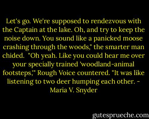 Let's go. We're supposed to rendezvous with the Captain at the lake. Oh, and try to keep the noise down. You sound like a panicked moose crashing through the woods," the smarter man chided.<br /><br />"Oh yeah. Like you could hear me over your specially trained 'woodland-animal footsteps,'" Rough Voice countered. "It was like listening to two deer humping each other. - Maria V. Snyder