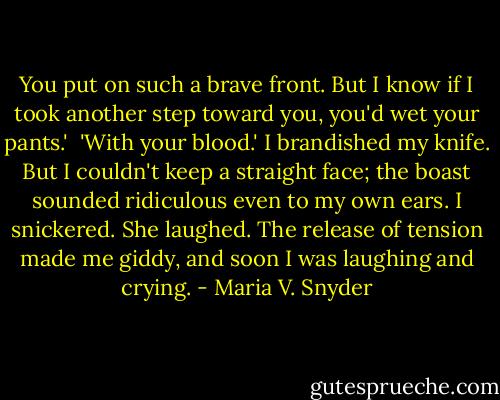 You put on such a brave front. But I know if I took another step toward you, you'd wet your pants.'<br /><br />'With your blood.' I brandished my knife. But I couldn't keep a straight face; the boast sounded ridiculous even to my own ears. I snickered. She laughed. The release of tension made me giddy, and soon I was laughing and crying. - Maria V. Snyder