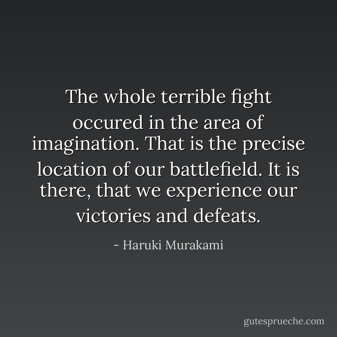 The whole terrible fight occured in the area of imagination. That is the precise location of our battlefield. It is there, that we experience our victories and defeats. - Haruki Murakami
