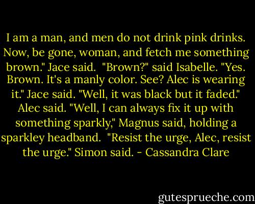 I am a man, and men do not drink pink drinks. Now, be gone, woman, and fetch me something brown." Jace said. <br />"Brown?" said Isabelle.<br />"Yes. Brown. It's a manly color. See? Alec is wearing it." Jace said.<br />"Well, it was black but it faded." Alec said.<br />"Well, I can always fix it up with something sparkly," Magnus said, holding a sparkley headband. <br />"Resist the urge, Alec, resist the urge." Simon said. - Cassandra Clare