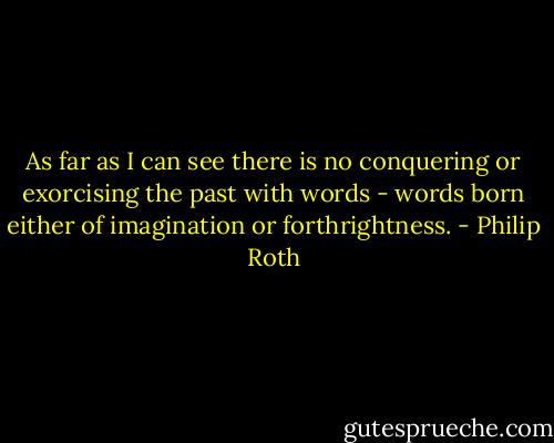 As far as I can see there is no conquering or exorcising the past with words - words born either of imagination or forthrightness. - Philip Roth