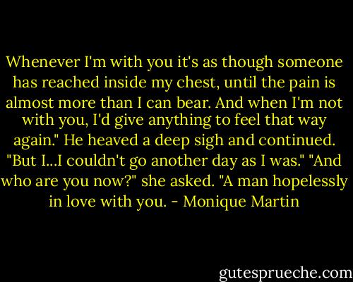 Whenever I'm with you it's as though someone has reached inside my chest, until the pain is almost more than I can bear. And when I'm not with you, I'd give anything to feel that way again." He heaved a deep sigh and continued. "But I...I couldn't go another day as I was."<br />"And who are you now?" she asked.<br />"A man hopelessly in love with you. - Monique Martin