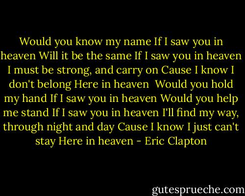 Would you know my name<br />If I saw you in heaven<br />Will it be the same<br />If I saw you in heaven<br />I must be strong, and carry on<br />Cause I know I don't belong<br />Here in heaven<br /><br />Would you hold my hand<br />If I saw you in heaven<br />Would you help me stand<br />If I saw you in heaven<br />I'll find my way, through night and day<br />Cause I know I just can't stay<br />Here in heaven - Eric Clapton