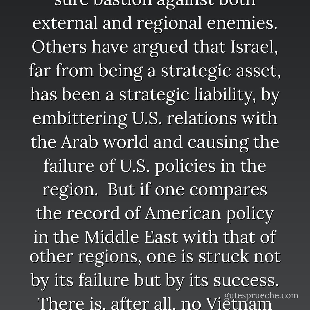 <i>(Note: The following was written in 2003, before the full implication of US military commitment in Afghanistan and Iraq could be fully appreciated. The passage also predates US drone attacks against targets in Pakistan and Yemen - to say nothing of Israeli affairs since 2003. It is unknown if and how the author's comments would change if he were writing the same today.)</i><br /><br />The value of Israel to the United States as a strategic asset has been much disputed. There have been some in the United States who view Israel as a major strategic ally in the region and the one sure bastion against both external and regional enemies. Others have argued that Israel, far from being a strategic asset, has been a strategic liability, by embittering U.S. relations with the Arab world and causing the failure of U.S. policies in the region.<br /><br />But if one compares the record of American policy in the Middle East with that of other regions, one is struck not by its failure but by its success. There is, after all, no Vietnam in the Middle East, no Cuba or Nicaragua or El Salvador, not even an Angola. On the contrary, throughout the successive crises that have shaken the region, there has always been an imposing political, economic, and cultural American presence, usually in several countries - and this, until the Gulf War of 1991, without the need for any significant military intervention. And even then, their presence was needed to rescue the victims of an inter-Arab aggression, unrelated to either Israelis or Palestinians. (99) - Bernard Lewis