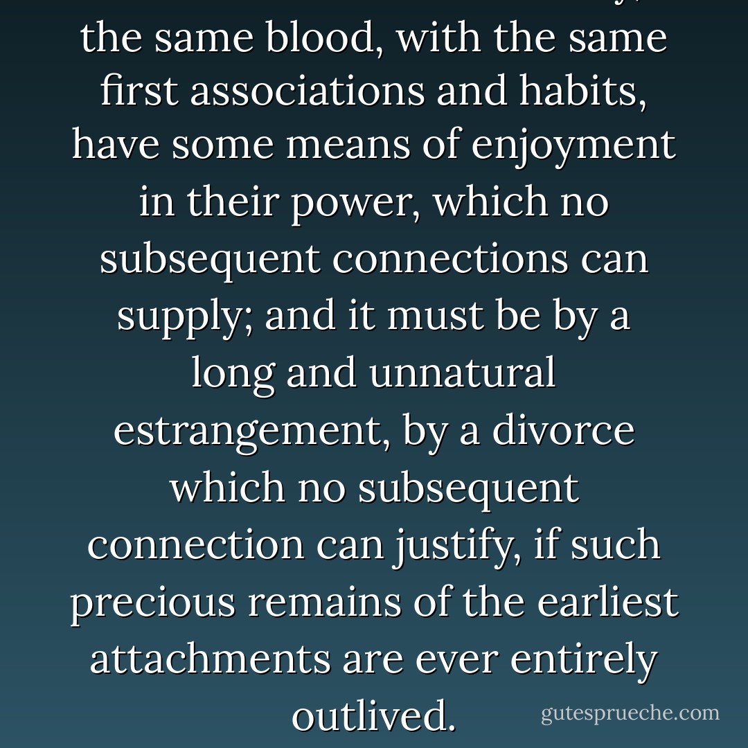 Children of the same family, the same blood, with the same first associations and habits, have some means of enjoyment in their power, which no subsequent connections can supply; and it must be by a long and unnatural estrangement, by a divorce which no subsequent connection can justify, if such precious remains of the earliest attachments are ever entirely outlived. - Jane Austen