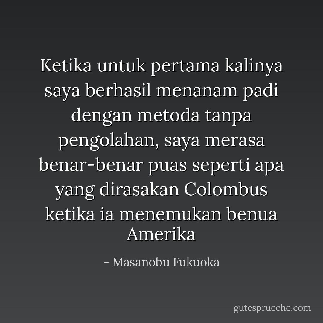 Ketika untuk pertama kalinya saya berhasil menanam padi dengan metoda tanpa pengolahan, saya merasa benar-benar puas seperti apa yang dirasakan Colombus ketika ia menemukan benua Amerika - Masanobu Fukuoka