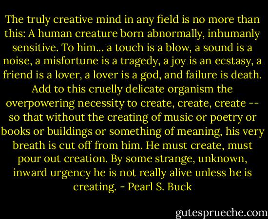 The truly creative mind in any field is no more than this: A human creature born abnormally, inhumanly sensitive. To him... a touch is a blow, a sound is a noise, a misfortune is a tragedy, a joy is an ecstasy, a friend is a lover, a lover is a god, and failure is death. Add to this cruelly delicate organism the overpowering necessity to create, create, create -- so that<br />without the creating of music or poetry or books or buildings or something of meaning, his very breath is cut off from him. He must create, must pour out creation. By some strange, unknown, inward urgency he is not really alive unless he is creating. - Pearl S. Buck