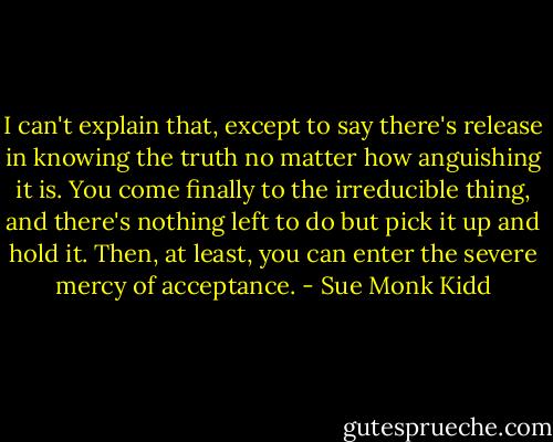 I can't explain that, except to say there's release in knowing the truth no matter how anguishing it is. You come finally to the irreducible thing, and there's nothing left to do but pick it up and hold it. Then, at least, you can enter the severe mercy of acceptance. - Sue Monk Kidd