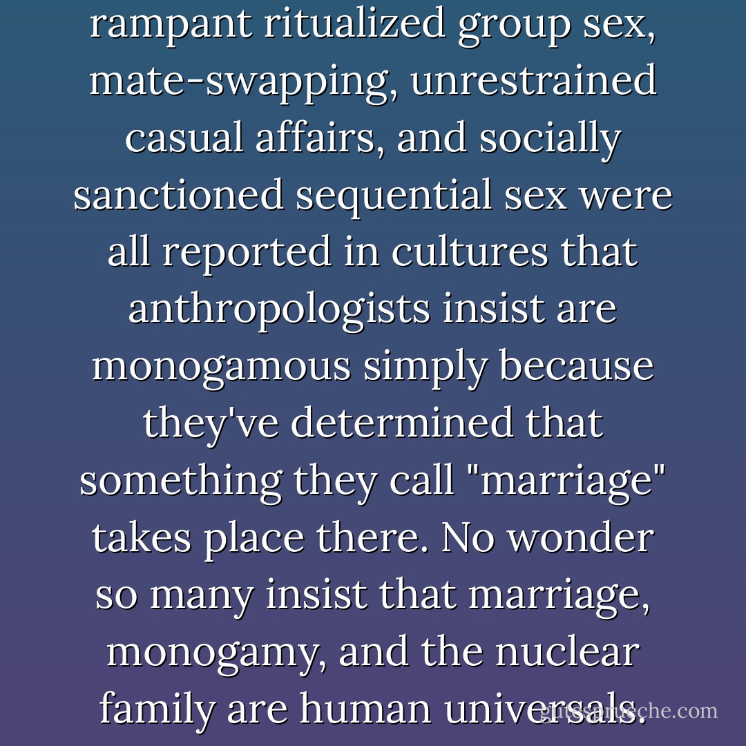 Marriage," "mating," and "love" are socially constructed phenomena that have little or no transferable meaning outside any given culture. The examples we've noted of rampant ritualized group sex, mate-swapping, unrestrained casual affairs, and socially sanctioned sequential sex were all reported in cultures that anthropologists insist are monogamous simply because they've determined that something they call "marriage" takes place there. No wonder so many insist that marriage, monogamy, and the nuclear family are human universals. With such all-encompassing interpretations of the concepts, even the prairie vole, who "sleeps with anyone," would qualify. - Christopher  Ryan