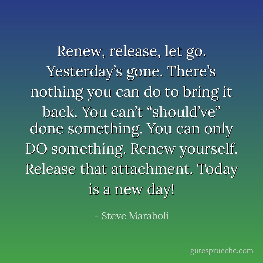 Renew, release, let go. Yesterday’s gone. There’s nothing you can do to bring it back. You can’t “should’ve” done something. You can only DO something. Renew yourself. Release that attachment. Today is a new day! - Steve Maraboli
