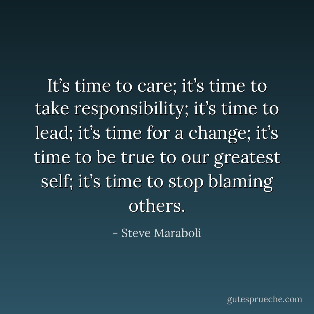 It’s time to care; it’s time to take responsibility; it’s time to lead; it’s time for a change; it’s time to be true to our greatest self; it’s time to stop blaming others. - Steve Maraboli