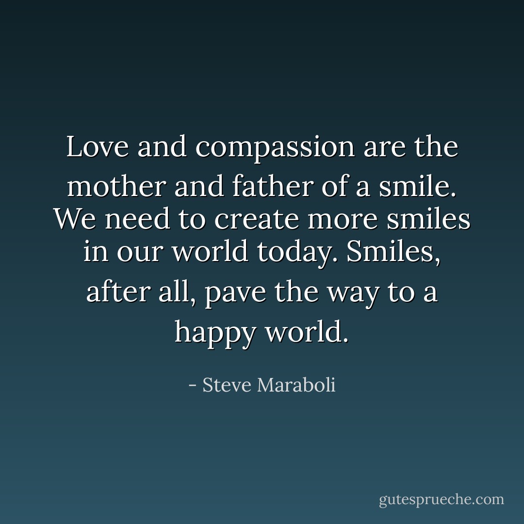Love and compassion are the mother and father of a smile. We need to create more smiles in our world today. Smiles, after all, pave the way to a happy world. - Steve Maraboli