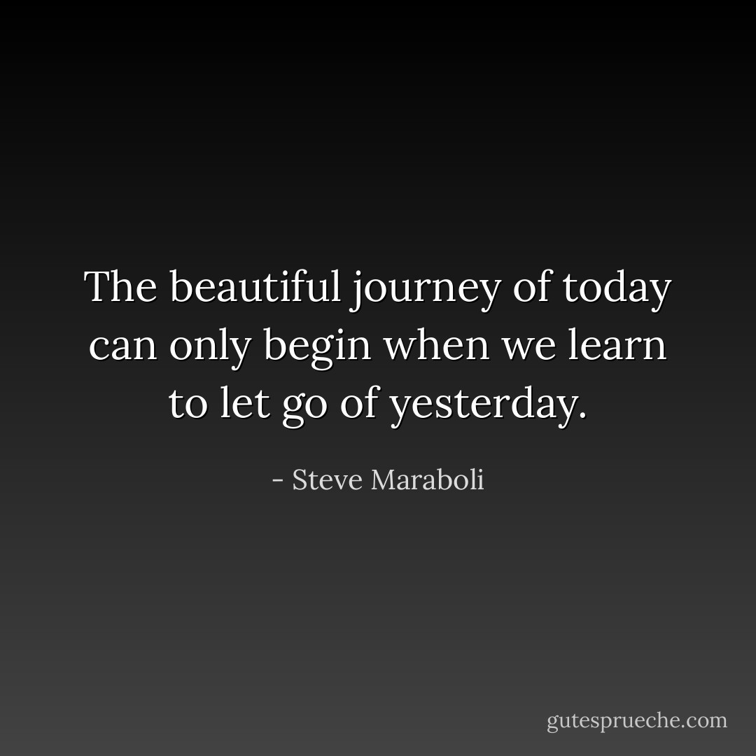 The beautiful journey of today can only begin when we learn to let go of yesterday. - Steve Maraboli