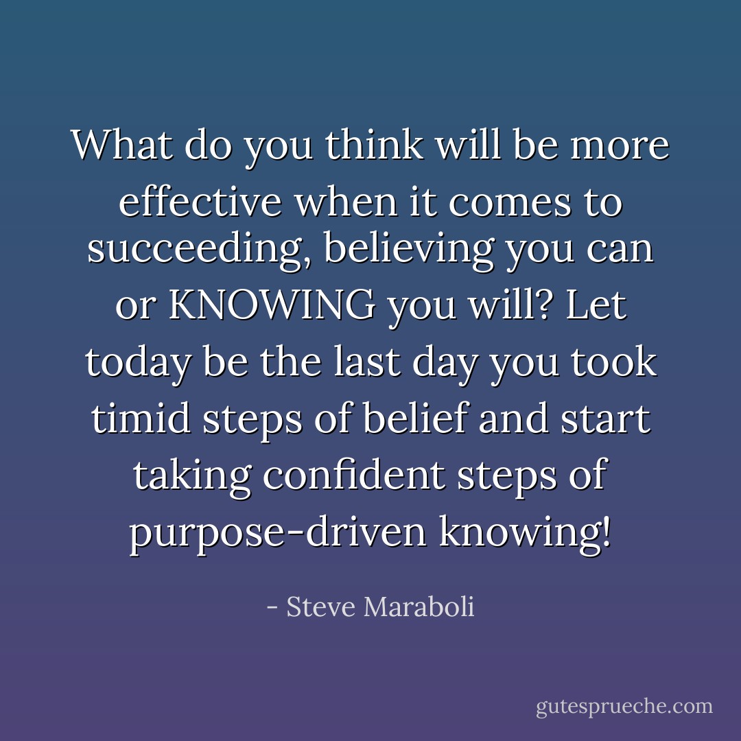 What do you think will be more effective when it comes to succeeding, believing you can or KNOWING you will? Let today be the last day you took timid steps of belief and start taking confident steps of purpose-driven knowing! - Steve Maraboli